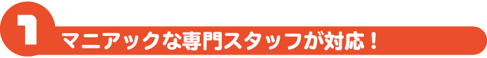 マニアックな専門スタッフが対応