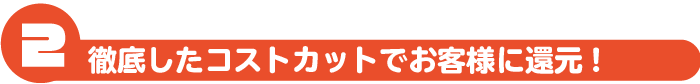 徹底したコストカットでお客様に還元!
